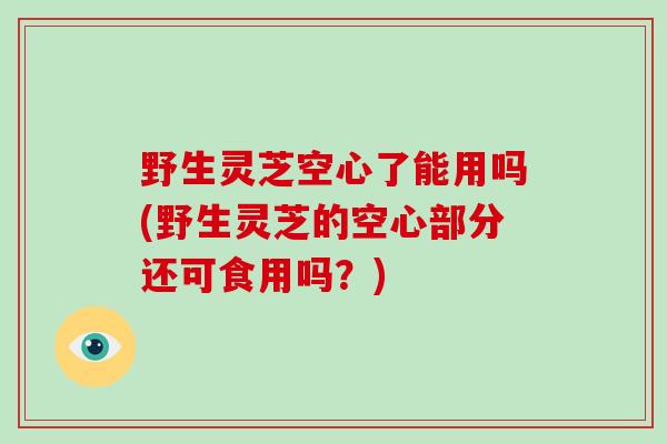 野生灵芝空心了能用吗(野生灵芝的空心部分还可食用吗？)