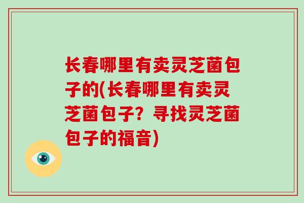 长春哪里有卖灵芝菌包子的(长春哪里有卖灵芝菌包子？寻找灵芝菌包子的福音)