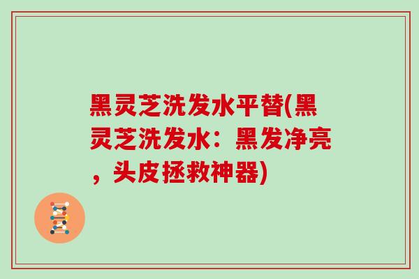 黑灵芝洗发水平替(黑灵芝洗发水：黑发净亮，头皮拯救神器)