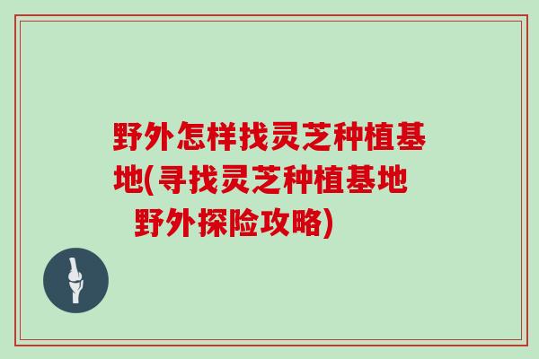 野外怎样找灵芝种植基地(寻找灵芝种植基地 野外探险攻略)-第1张图片-灵芝大师 野外怎样找灵芝种植基地(寻找灵芝种植基地 野外探险攻略)-第1张图片-灵芝大师