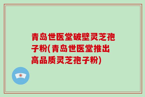 青岛世医堂破壁灵芝孢子粉(青岛世医堂推出高品质灵芝孢子粉)