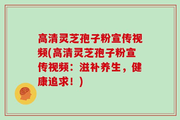 高清灵芝孢子粉宣传视频(高清灵芝孢子粉宣传视频：滋补养生，健康追求！)