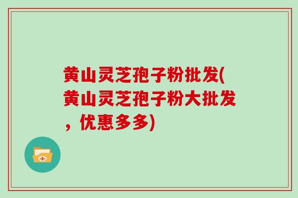 黄山灵芝孢子粉批发(黄山灵芝孢子粉大批发，优惠多多)