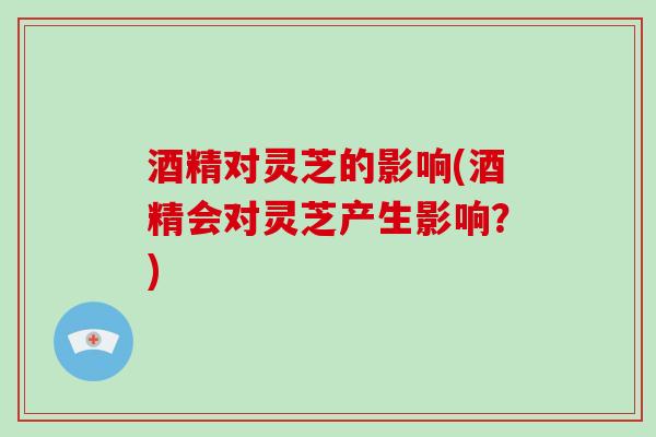 酒精对灵芝的影响(酒精会对灵芝产生影响？)