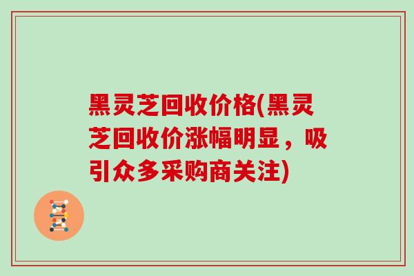 黑灵芝回收价格(黑灵芝回收价涨幅明显，吸引众多采购商关注)