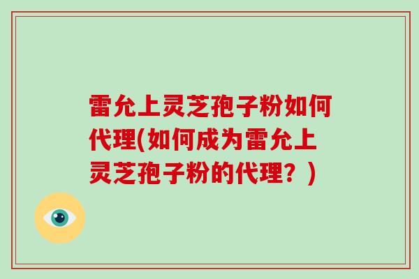 雷允上灵芝孢子粉如何代理(如何成为雷允上灵芝孢子粉的代理？)