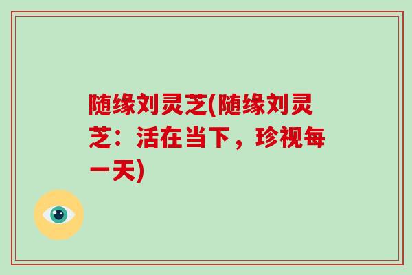 随缘刘灵芝(随缘刘灵芝：活在当下，珍视每一天)