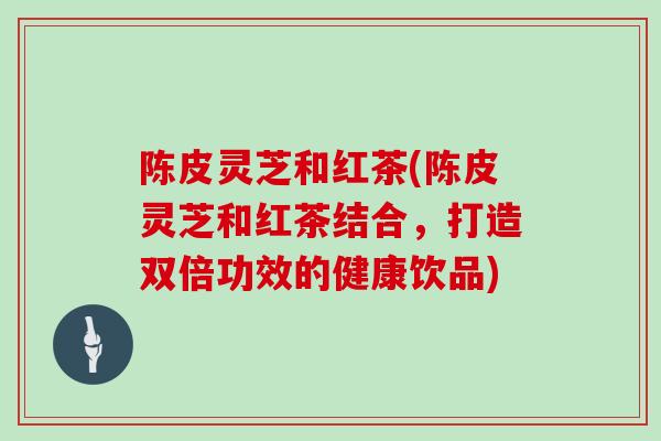 陈皮灵芝和红茶(陈皮灵芝和红茶结合，打造双倍功效的健康饮品)