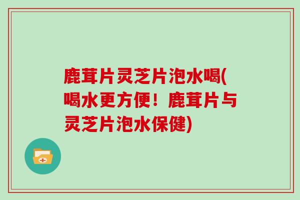 鹿茸片灵芝片泡水喝(喝水更方便！鹿茸片与灵芝片泡水保健)