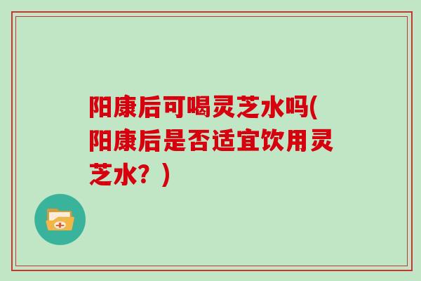 阳康后可喝灵芝水吗(阳康后是否适宜饮用灵芝水？)