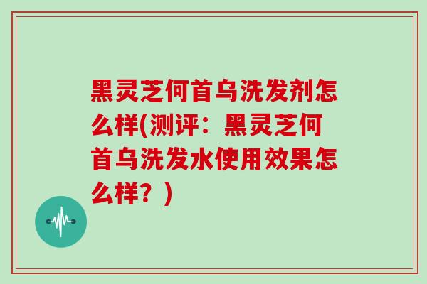黑灵芝何首乌洗发剂怎么样(测评：黑灵芝何首乌洗发水使用效果怎么样？)