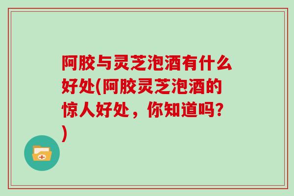 阿胶与灵芝泡酒有什么好处(阿胶灵芝泡酒的惊人好处，你知道吗？)