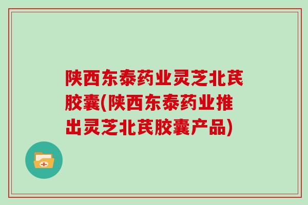 陕西东泰药业灵芝北芪胶囊(陕西东泰药业推出灵芝北芪胶囊产品)