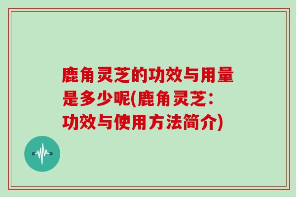 鹿角灵芝的功效与用量是多少呢(鹿角灵芝：功效与使用方法简介)