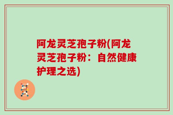 阿龙灵芝孢子粉(阿龙灵芝孢子粉：自然健康护理之选)