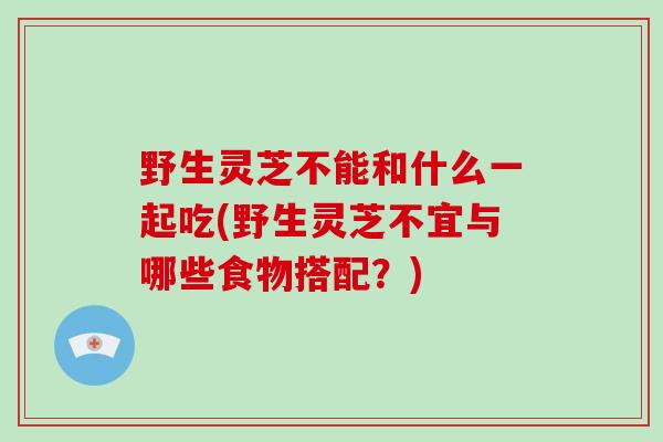 野生灵芝不能和什么一起吃(野生灵芝不宜与哪些食物搭配？)