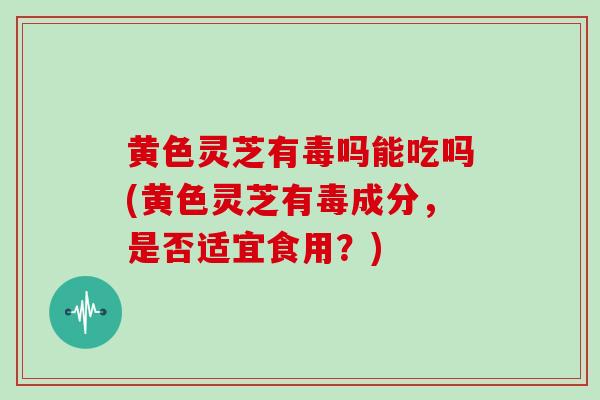 黄色灵芝有毒吗能吃吗(黄色灵芝有毒成分，是否适宜食用？)