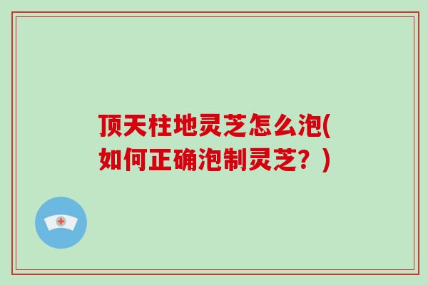 顶天柱地灵芝怎么泡(如何正确泡制灵芝？)