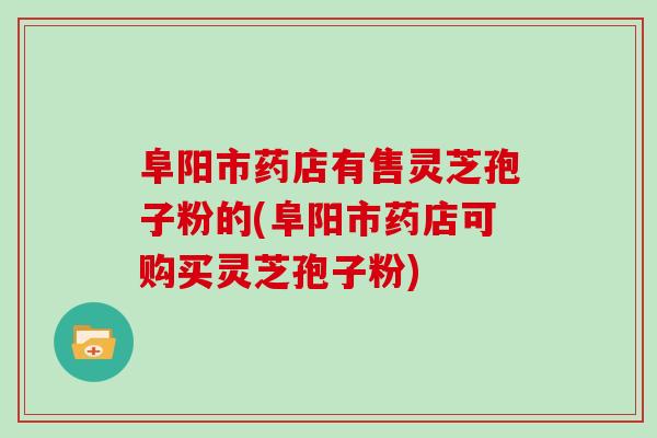 阜阳市药店有售灵芝孢子粉的(阜阳市药店可购买灵芝孢子粉)
