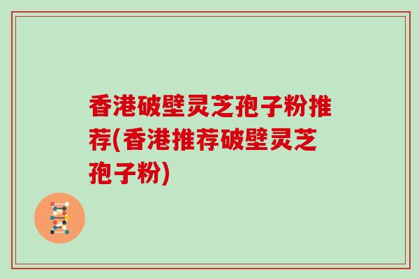 香港破壁灵芝孢子粉推荐(香港推荐破壁灵芝孢子粉)