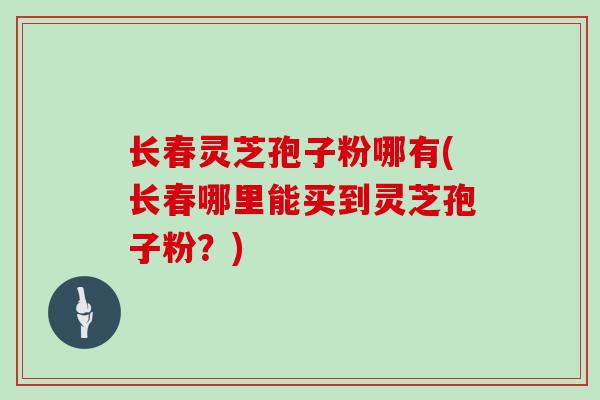 长春灵芝孢子粉哪有(长春哪里能买到灵芝孢子粉？)