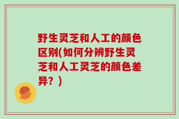 野生灵芝和人工的颜色区别(如何分辨野生灵芝和人工灵芝的颜色差异？)