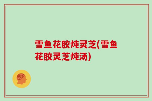 雪鱼花胶炖灵芝(雪鱼花胶灵芝炖汤)
