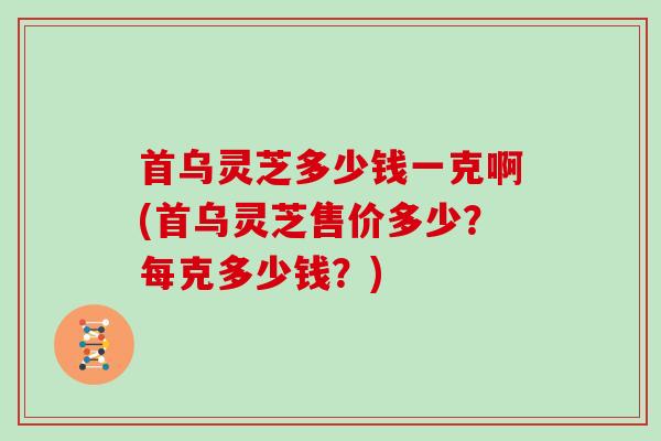 首乌灵芝多少钱一克啊(首乌灵芝售价多少？每克多少钱？)
