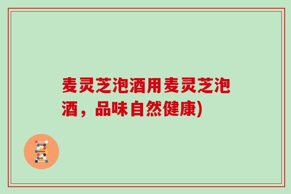 麦灵芝泡酒用麦灵芝泡酒，品味自然健康)