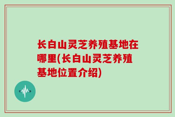 长白山灵芝养殖基地在哪里(长白山灵芝养殖基地位置介绍)
