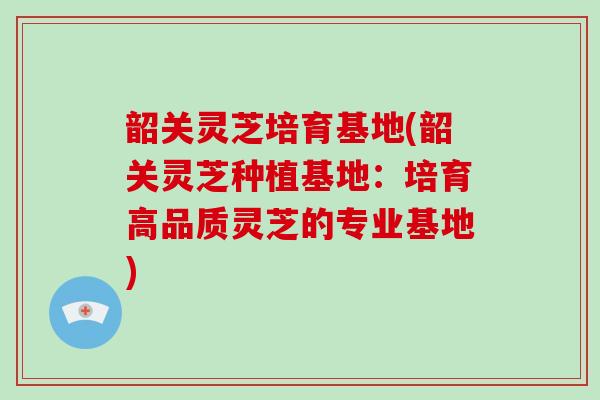 韶关灵芝培育基地(韶关灵芝种植基地:培育高品质灵芝的专业基地)-第1张图片-灵芝大师 韶关灵芝培育基地(韶关灵芝种植基地:培育高品质灵芝的专业基地)-第1张图片-灵芝大师
