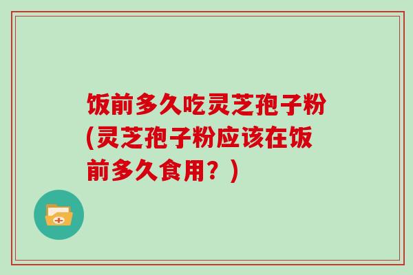 饭前多久吃灵芝孢子粉(灵芝孢子粉应该在饭前多久食用？)