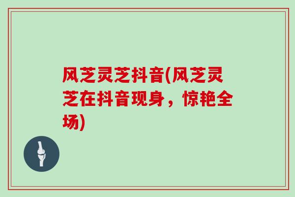 风芝灵芝抖音(风芝灵芝在抖音现身,惊艳全场)-第1张图片-灵芝大师 风芝灵芝抖音(风芝灵芝在抖音现身,惊艳全场)-第1张图片-灵芝大师