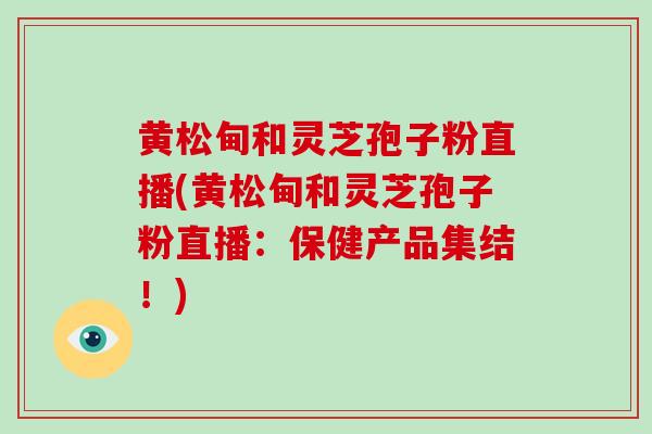 黄松甸和灵芝孢子粉直播(黄松甸和灵芝孢子粉直播：保健产品集结！)