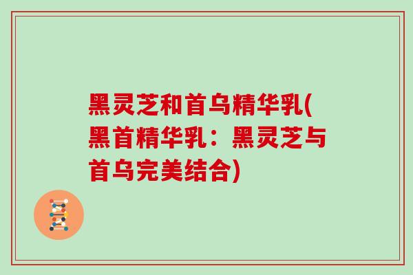 黑灵芝和首乌精华乳(黑首精华乳：黑灵芝与首乌完美结合)