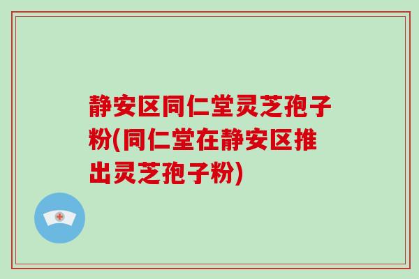静安区同仁堂灵芝孢子粉(同仁堂在静安区推出灵芝孢子粉)