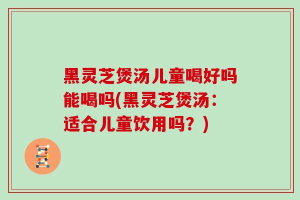 黑灵芝煲汤儿童喝好吗能喝吗(黑灵芝煲汤：适合儿童饮用吗？)