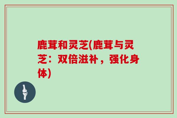 鹿茸和灵芝(鹿茸与灵芝:双倍滋补,强化身体)-第1张图片-灵芝大师 鹿茸和灵芝(鹿茸与灵芝:双倍滋补,强化身体)-第1张图片-灵芝大师