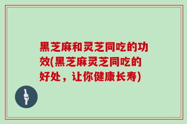 黑芝麻和灵芝同吃的功效(黑芝麻灵芝同吃的好处，让你健康长寿)