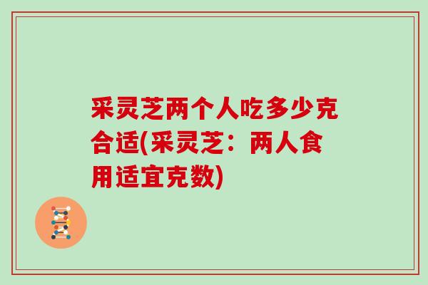 采灵芝两个人吃多少克合适(采灵芝：两人食用适宜克数)