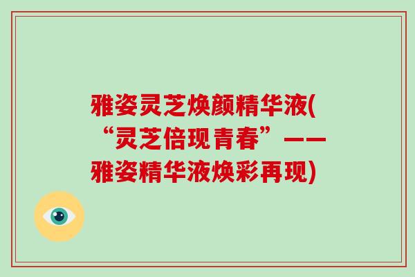 雅姿灵芝焕颜精华液(“灵芝倍现青春”——雅姿精华液焕彩再现)