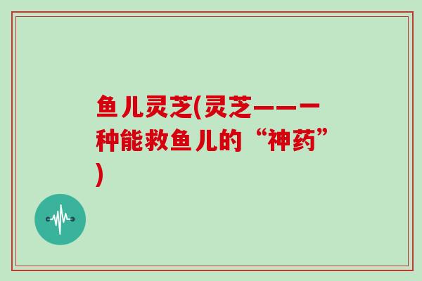鱼儿灵芝(灵芝——一种能救鱼儿的“神药”)