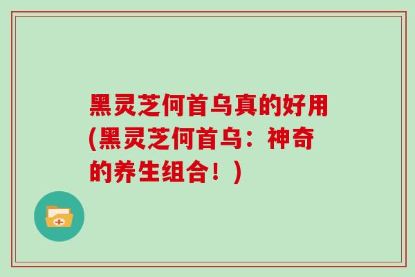 黑灵芝何首乌真的好用(黑灵芝何首乌：神奇的养生组合！)