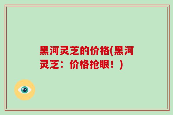 黑河灵芝的价格(黑河灵芝：价格抢眼！)