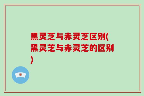 黑灵芝与赤灵芝区别(黑灵芝与赤灵芝的区别)