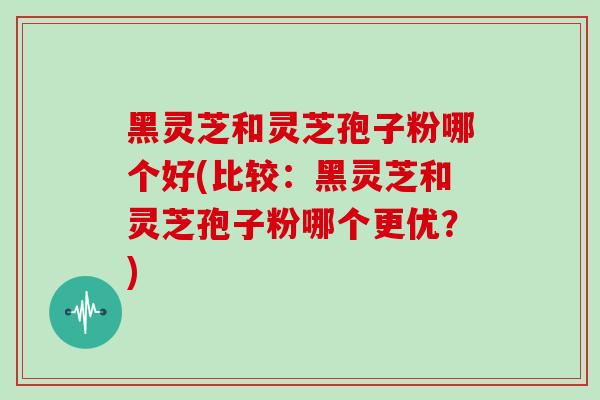 黑灵芝和灵芝孢子粉哪个好(比较：黑灵芝和灵芝孢子粉哪个更优？)