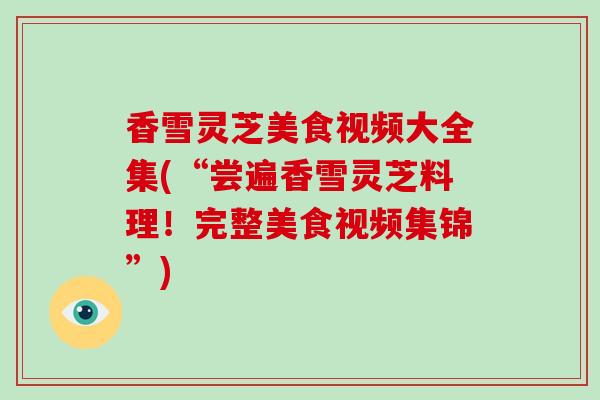 香雪灵芝美食视频大全集(“尝遍香雪灵芝料理！完整美食视频集锦”)