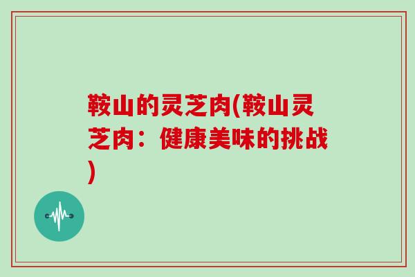 鞍山的灵芝肉(鞍山灵芝肉：健康美味的挑战)