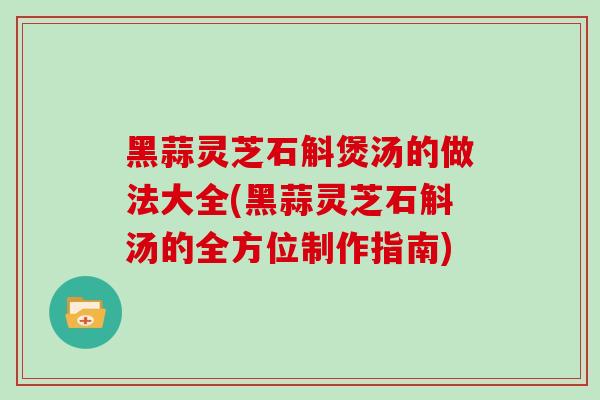 黑蒜灵芝石斛煲汤的做法大全(黑蒜灵芝石斛汤的全方位制作指南)
