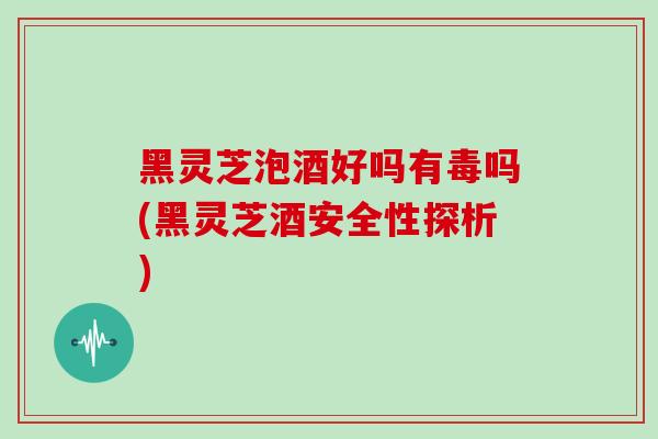 黑灵芝泡酒好吗有毒吗(黑灵芝酒安全性探析)